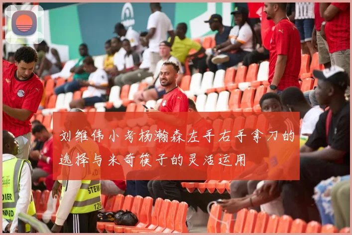 刘维伟小考杨瀚森左手右手拿刀的选择与米奇筷子的灵活运用