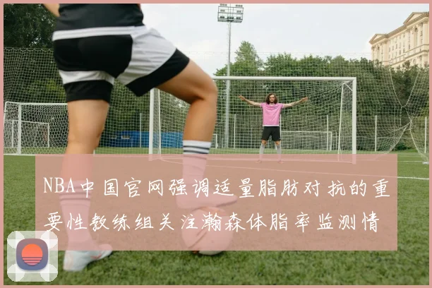 NBA中国官网强调适量脂肪对抗的重要性教练组关注瀚森体脂率监测情况