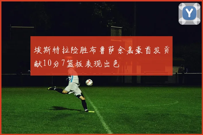埃斯特拉险胜布鲁萨余嘉豪首发贡献10分7篮板表现出色