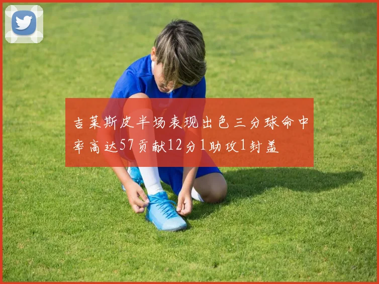 吉莱斯皮半场表现出色三分球命中率高达57贡献12分1助攻1封盖