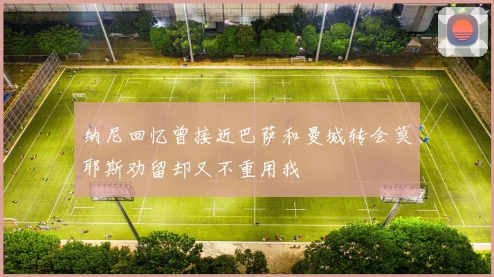 纳尼回忆曾接近巴萨和曼城转会莫耶斯劝留却又不重用我