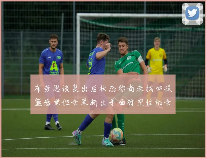 布劳恩谈复出后状态称尚未找回投篮感觉但会果断出手面对空位机会