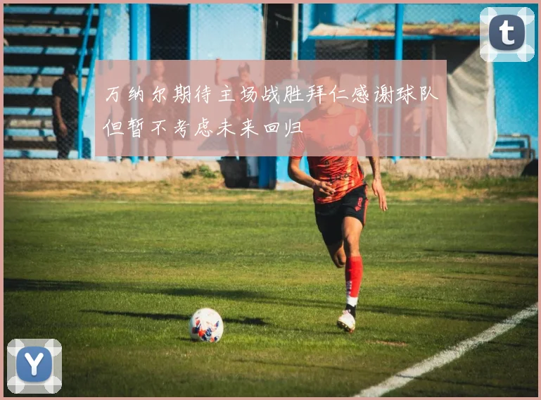 万纳尔期待主场战胜拜仁感谢球队但暂不考虑未来回归