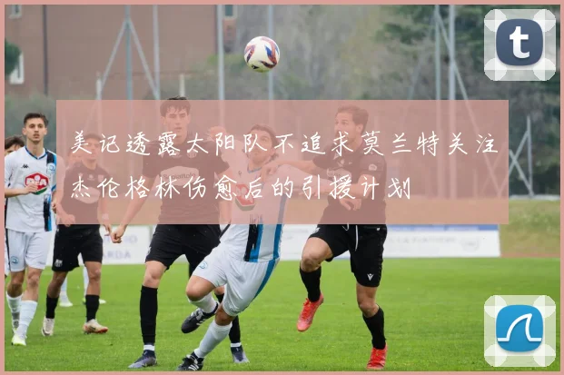 美记透露太阳队不追求莫兰特关注杰伦格林伤愈后的引援计划
