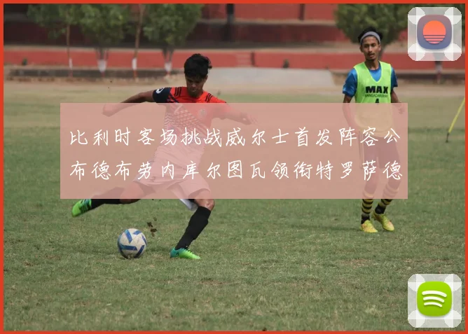 比利时客场挑战威尔士首发阵容公布德布劳内库尔图瓦领衔特罗萨德出战