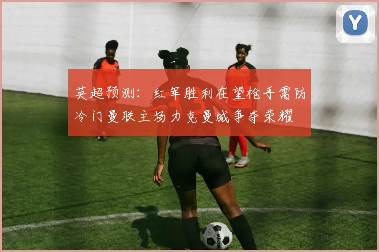 英超预测：红军胜利在望枪手需防冷门曼联主场力克曼城争夺荣耀