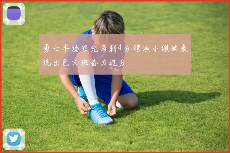 勇士半场领先马刺4分穆迪小佩顿表现出色文班奋力追分