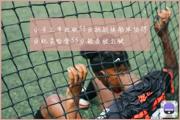 小卡三节狂砍51分挑战快船单场得分纪录哈登55分能否被打破