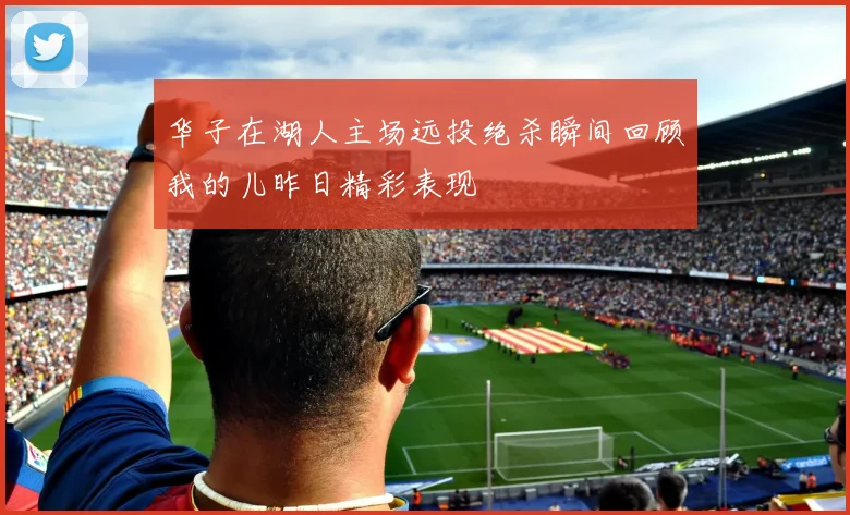 华子在湖人主场远投绝杀瞬间回顾我的儿昨日精彩表现
