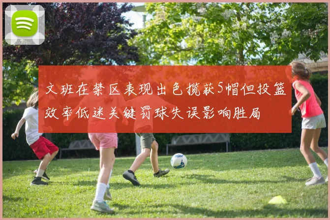 文班在禁区表现出色揽获5帽但投篮效率低迷关键罚球失误影响胜局