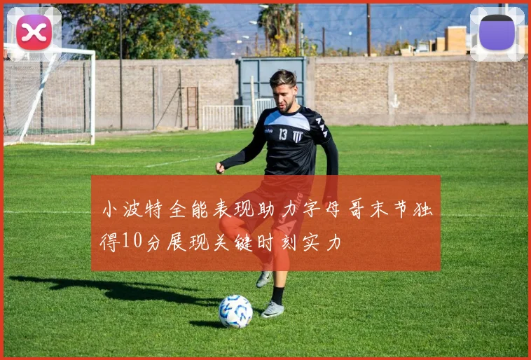 小波特全能表现助力字母哥末节独得10分展现关键时刻实力