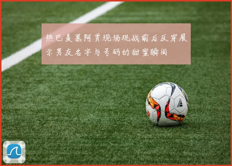 热巴羡慕阿贾现场观战前后反穿展示男友名字与号码的甜蜜瞬间