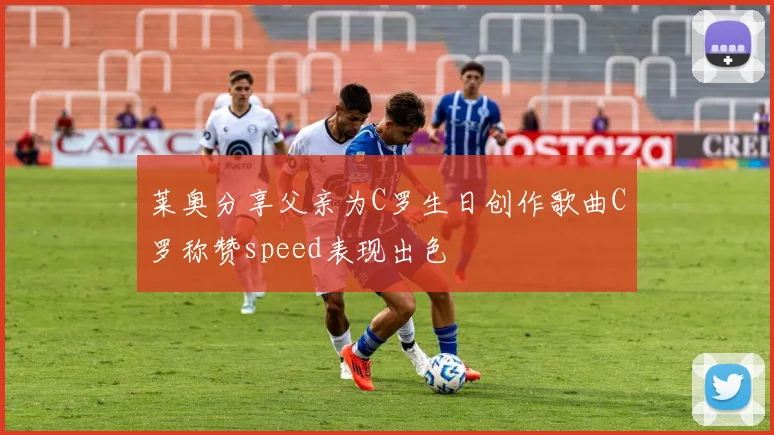 莱奥分享父亲为C罗生日创作歌曲C罗称赞speed表现出色