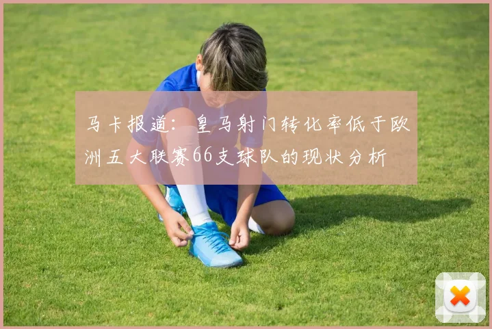 马卡报道：皇马射门转化率低于欧洲五大联赛66支球队的现状分析
