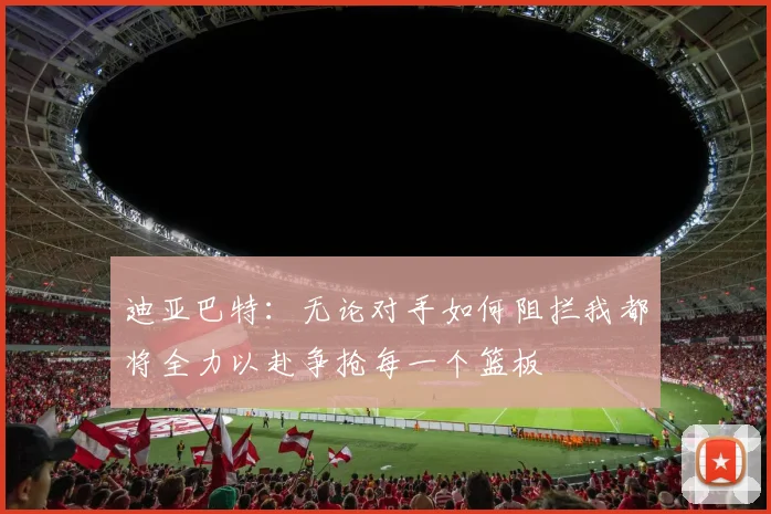 迪亚巴特：无论对手如何阻拦我都将全力以赴争抢每一个篮板