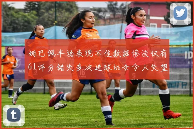 姆巴佩半场表现不佳数据惨淡仅有61评分错失多次进球机会令人失望