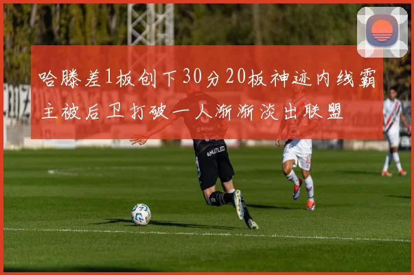 哈滕差1板创下30分20板神迹内线霸主被后卫打破一人渐渐淡出联盟