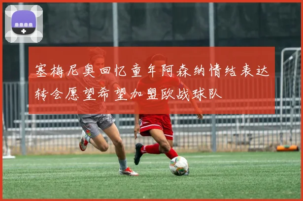 塞梅尼奥回忆童年阿森纳情结表达转会愿望希望加盟欧战球队