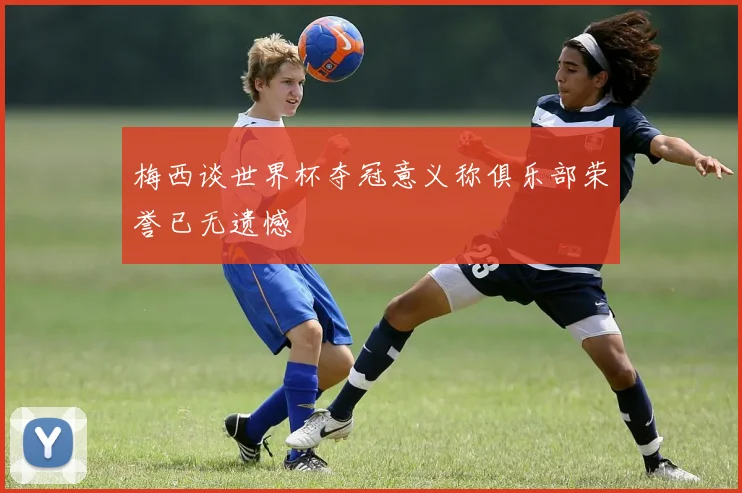 梅西谈世界杯夺冠意义称俱乐部荣誉已无遗憾