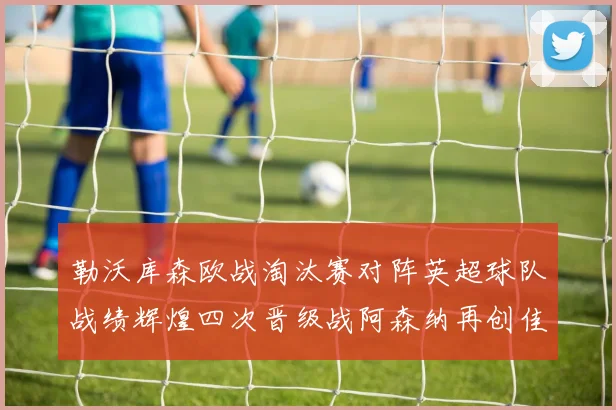 勒沃库森欧战淘汰赛对阵英超球队战绩辉煌四次晋级战阿森纳再创佳绩