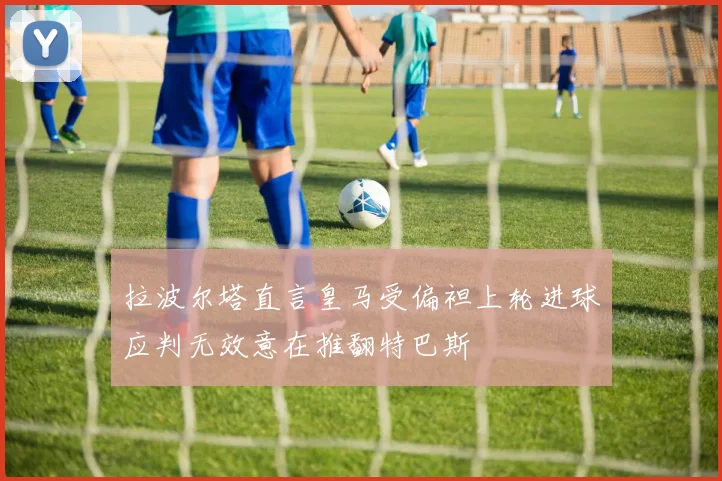 拉波尔塔直言皇马受偏袒上轮进球应判无效意在推翻特巴斯