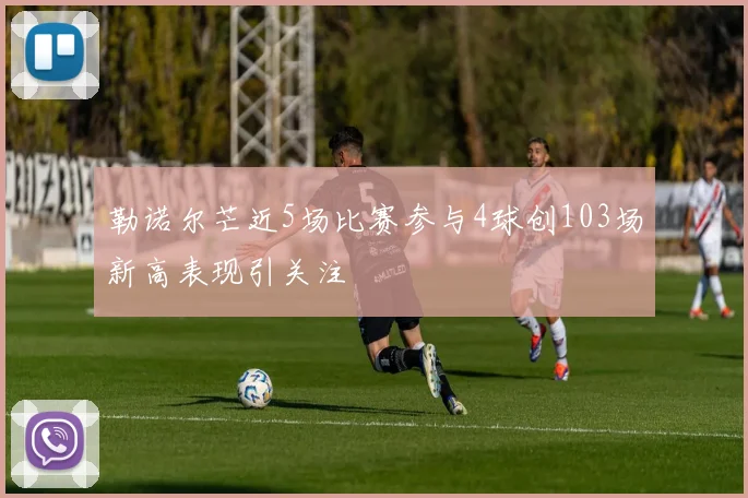勒诺尔芒近5场比赛参与4球创103场新高表现引关注