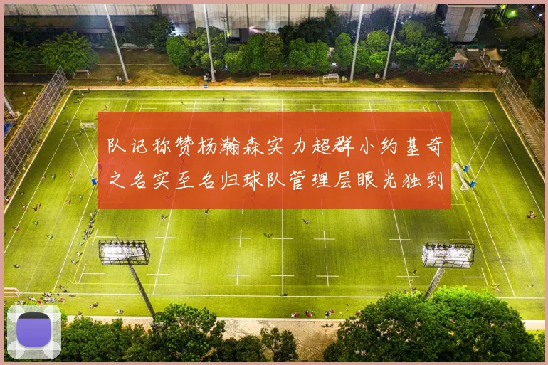 队记称赞杨瀚森实力超群小约基奇之名实至名归球队管理层眼光独到