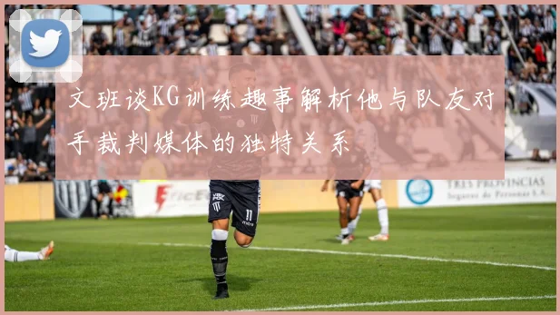 文班谈KG训练趣事解析他与队友对手裁判媒体的独特关系
