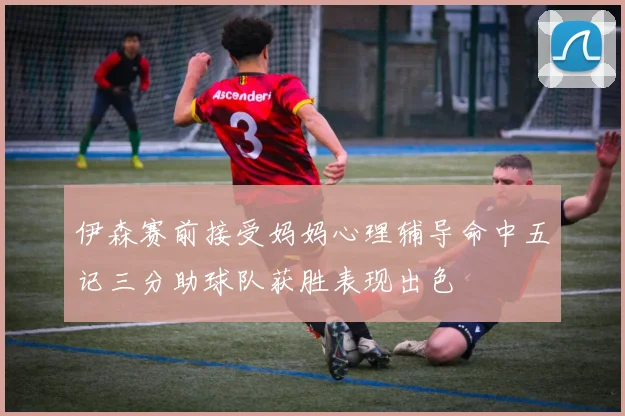 伊森赛前接受妈妈心理辅导命中五记三分助球队获胜表现出色
