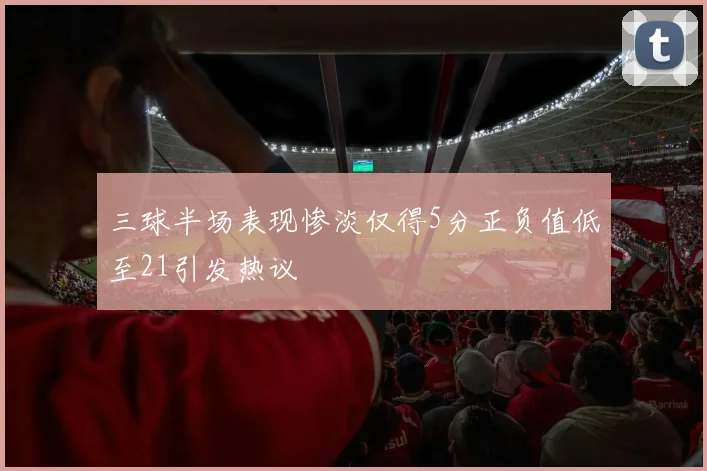 三球半场表现惨淡仅得5分正负值低至21引发热议
