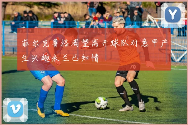 菲尔克鲁格渴望离开球队对意甲产生兴趣米兰已知情
