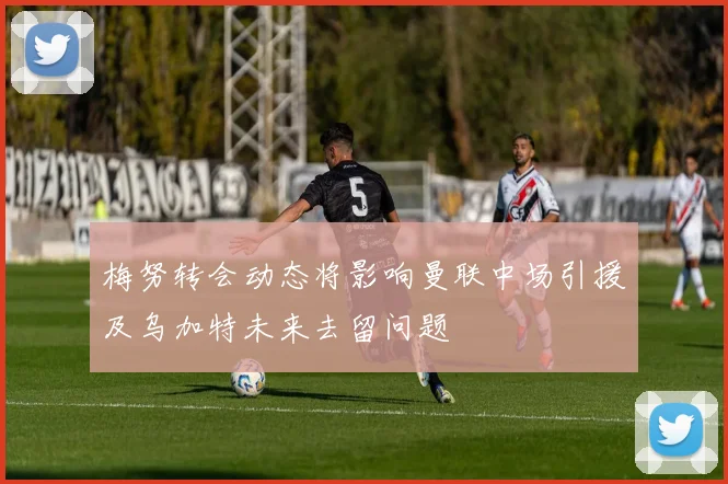 梅努转会动态将影响曼联中场引援及乌加特未来去留问题