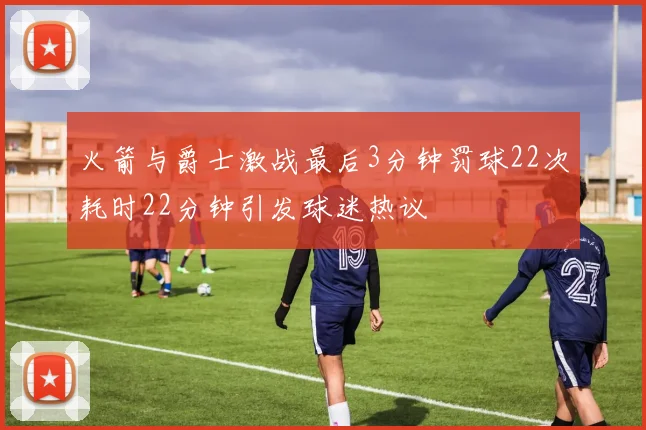 火箭与爵士激战最后3分钟罚球22次耗时22分钟引发球迷热议