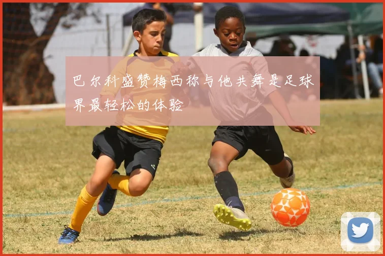 巴尔科盛赞梅西称与他共舞是足球界最轻松的体验