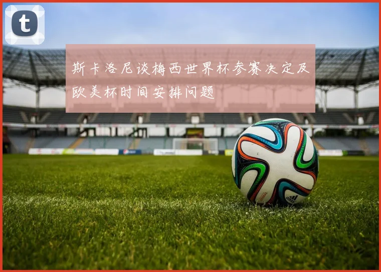 斯卡洛尼谈梅西世界杯参赛决定及欧美杯时间安排问题