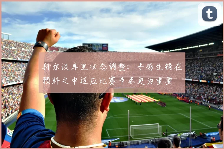 科尔谈库里状态调整：手感生锈在预料之中适应比赛节奏更为重要