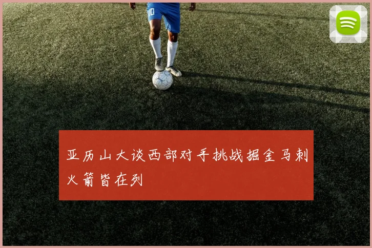 亚历山大谈西部对手挑战掘金马刺火箭皆在列