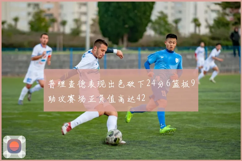 普理查德表现出色砍下24分6篮板9助攻赛场正负值高达42