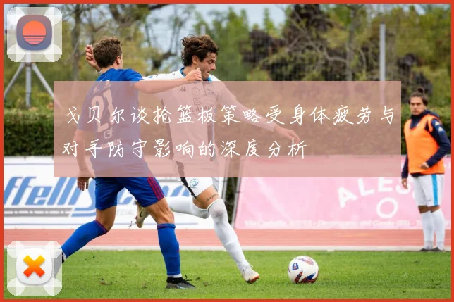 戈贝尔谈抢篮板策略受身体疲劳与对手防守影响的深度分析