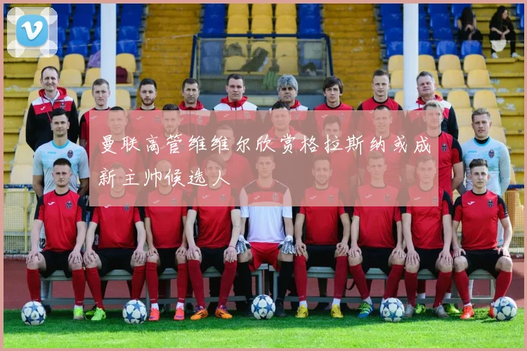 曼联高管维维尔欣赏格拉斯纳或成新主帅候选人