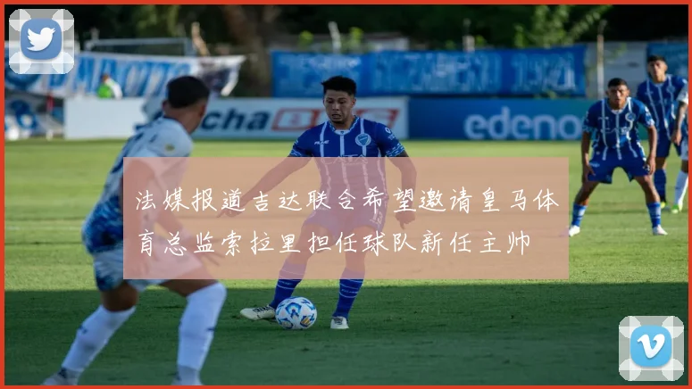 法媒报道吉达联合希望邀请皇马体育总监索拉里担任球队新任主帅