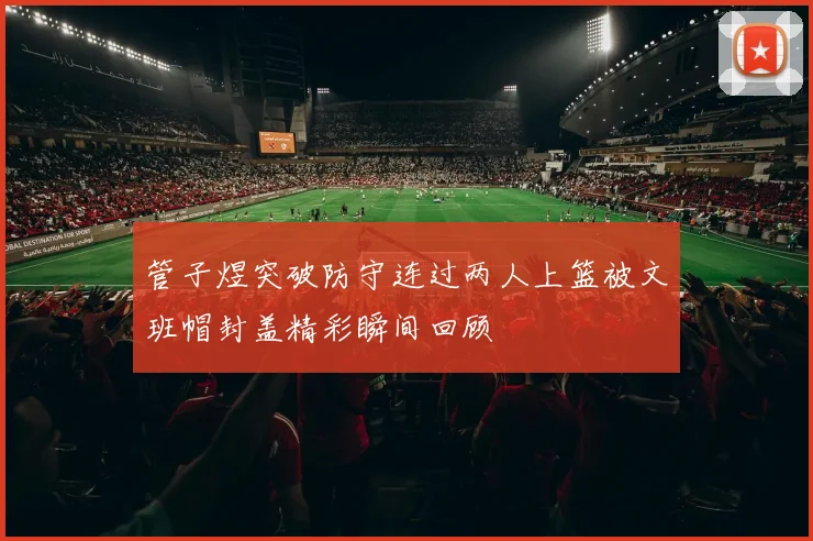 管子煜突破防守连过两人上篮被文班帽封盖精彩瞬间回顾